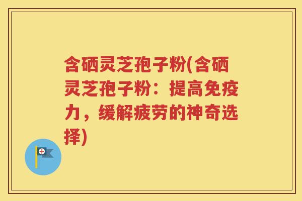 含硒灵芝孢子粉(含硒灵芝孢子粉：提高免疫力，缓解疲劳的神奇选择)