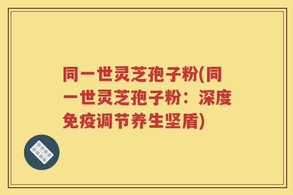 同一世灵芝孢子粉(同一世灵芝孢子粉：深度免疫调节养生坚盾)
