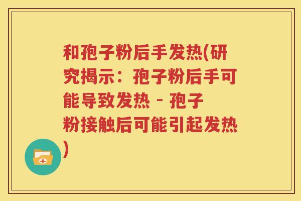 和孢子粉后手发热(研究揭示：孢子粉后手可能导致发热 - 孢子粉接触后可能引起发热)