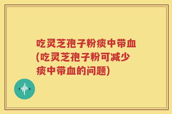 吃灵芝孢子粉痰中带血(吃灵芝孢子粉可减少痰中带血的问题)