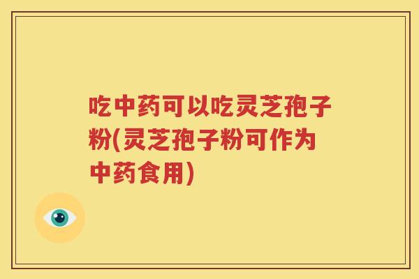 吃中药可以吃灵芝孢子粉(灵芝孢子粉可作为中药食用)