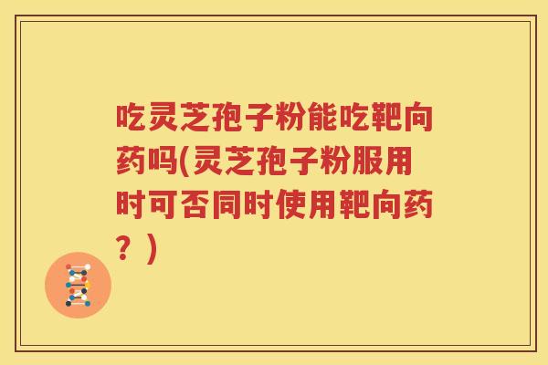 吃灵芝孢子粉能吃靶向药吗(灵芝孢子粉服用时可否同时使用靶向药？)