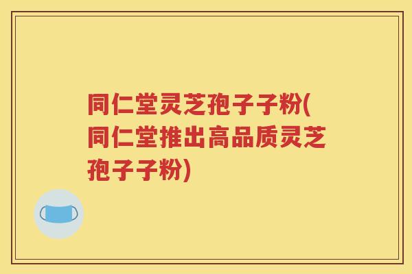 同仁堂灵芝孢子子粉(同仁堂推出高品质灵芝孢子子粉)