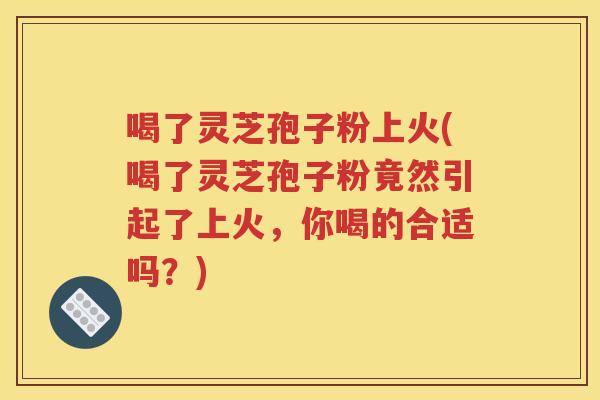 喝了灵芝孢子粉上火(喝了灵芝孢子粉竟然引起了上火，你喝的合适吗？)