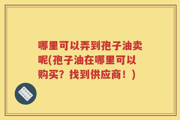哪里可以弄到孢子油卖呢(孢子油在哪里可以购买？找到供应商！)