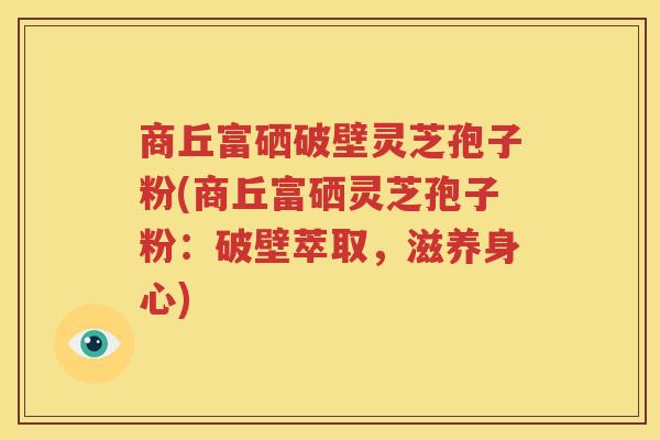 商丘富硒破壁灵芝孢子粉(商丘富硒灵芝孢子粉：破壁萃取，滋养身心)