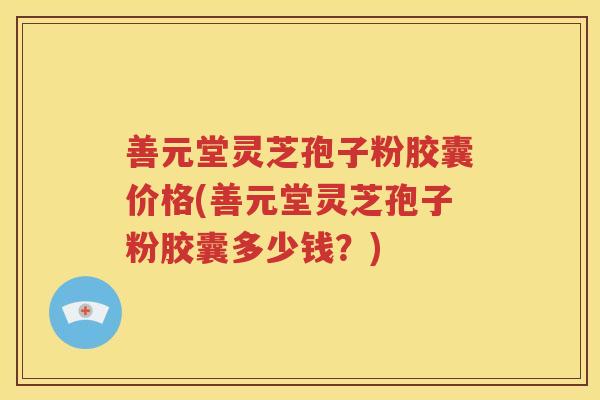 善元堂灵芝孢子粉胶囊价格(善元堂灵芝孢子粉胶囊多少钱？)