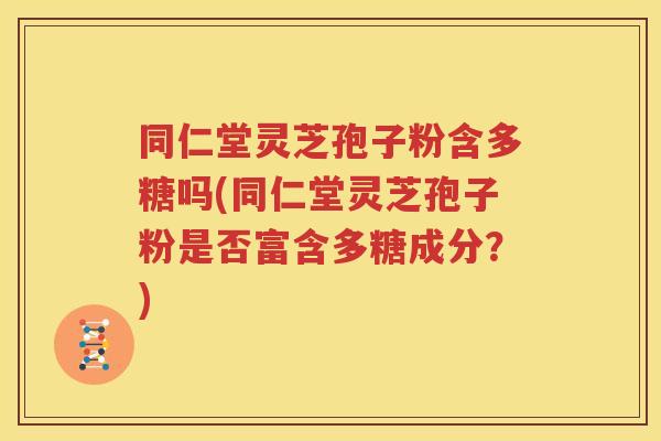 同仁堂灵芝孢子粉含多糖吗(同仁堂灵芝孢子粉是否富含多糖成分？)