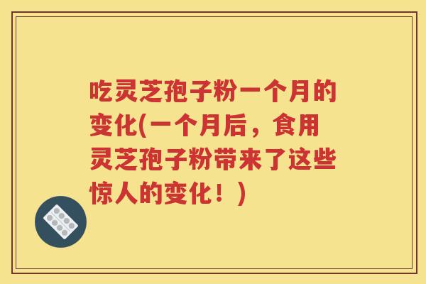 吃灵芝孢子粉一个月的变化(一个月后，食用灵芝孢子粉带来了这些惊人的变化！)