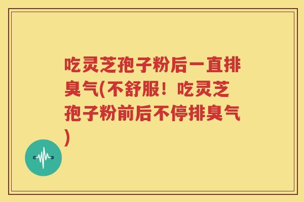 吃灵芝孢子粉后一直排臭气(不舒服！吃灵芝孢子粉前后不停排臭气)