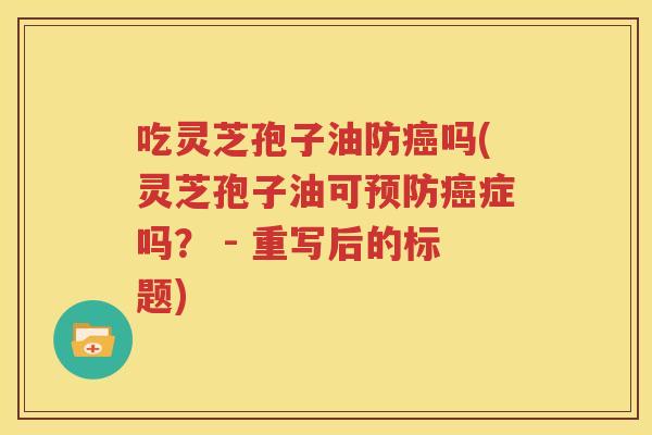吃灵芝孢子油防癌吗(灵芝孢子油可预防癌症吗？ - 重写后的标题)