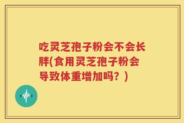 吃灵芝孢子粉会不会长胖(食用灵芝孢子粉会导致体重增加吗？)
