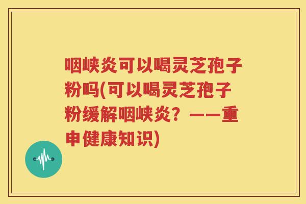 咽峡炎可以喝灵芝孢子粉吗(可以喝灵芝孢子粉缓解咽峡炎？——重申健康知识)