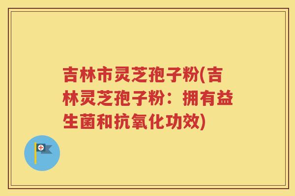 吉林市灵芝孢子粉(吉林灵芝孢子粉：拥有益生菌和抗氧化功效)