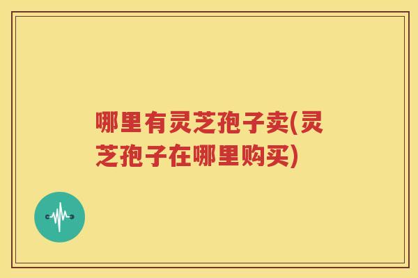 哪里有灵芝孢子卖(灵芝孢子在哪里购买)