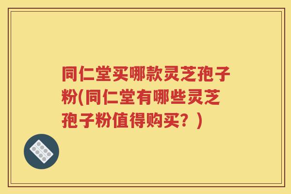 同仁堂买哪款灵芝孢子粉(同仁堂有哪些灵芝孢子粉值得购买？)