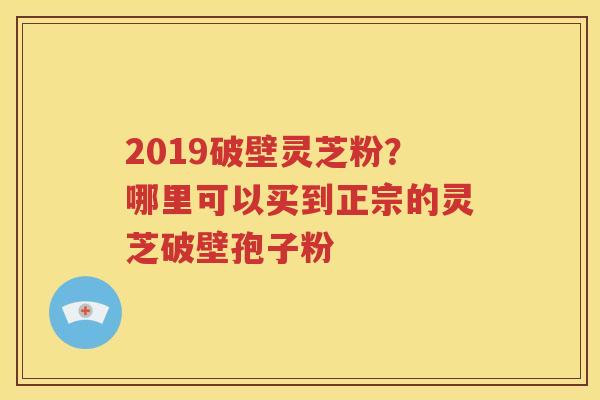 2019破壁灵芝粉？哪里可以买到正宗的灵芝破壁孢子粉