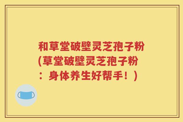 和草堂破壁灵芝孢子粉(草堂破壁灵芝孢子粉：身体养生好帮手！)