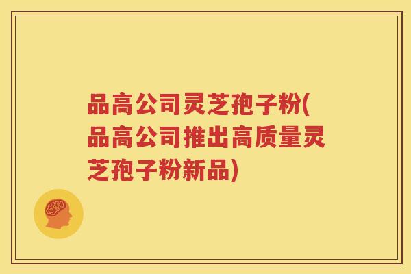 品高公司灵芝孢子粉(品高公司推出高质量灵芝孢子粉新品)