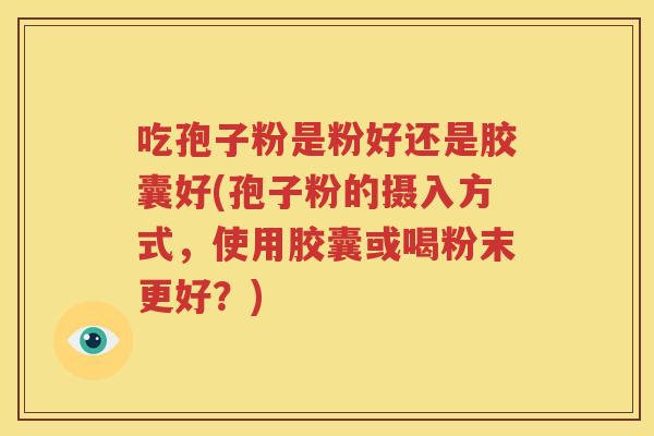 吃孢子粉是粉好还是胶囊好(孢子粉的摄入方式，使用胶囊或喝粉末更好？)