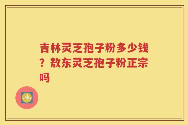 吉林灵芝孢子粉多少钱？敖东灵芝孢子粉正宗吗