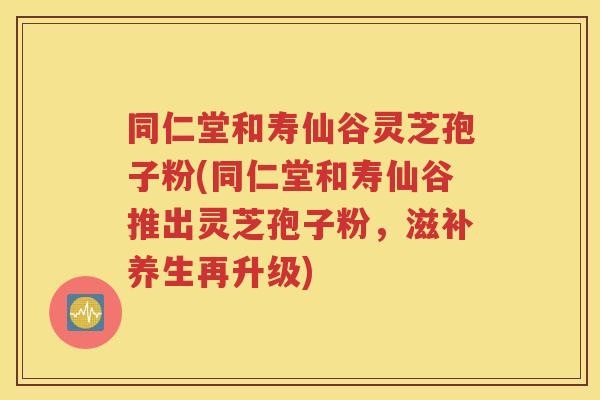 同仁堂和寿仙谷灵芝孢子粉(同仁堂和寿仙谷推出灵芝孢子粉，滋补养生再升级)