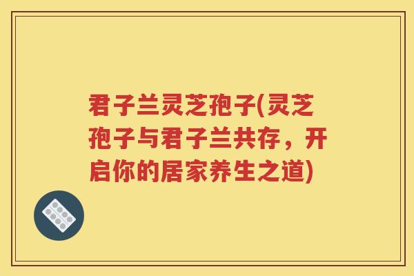 君子兰灵芝孢子(灵芝孢子与君子兰共存，开启你的居家养生之道)