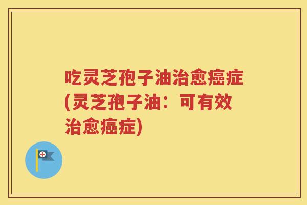 吃灵芝孢子油治愈癌症(灵芝孢子油：可有效治愈癌症)