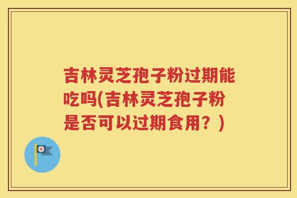 吉林灵芝孢子粉过期能吃吗(吉林灵芝孢子粉是否可以过期食用？)
