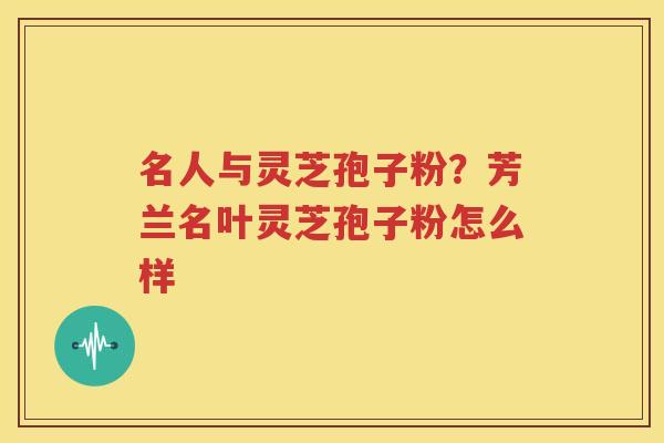 名人与灵芝孢子粉？芳兰名叶灵芝孢子粉怎么样