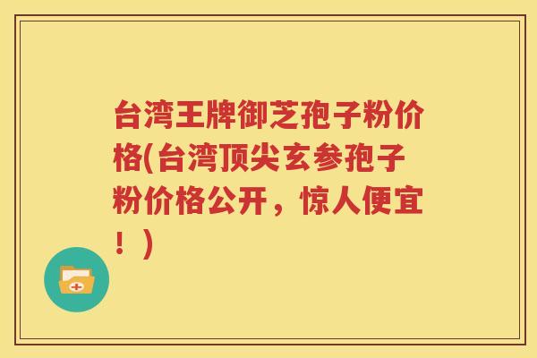 台湾王牌御芝孢子粉价格(台湾顶尖玄参孢子粉价格公开，惊人便宜！)