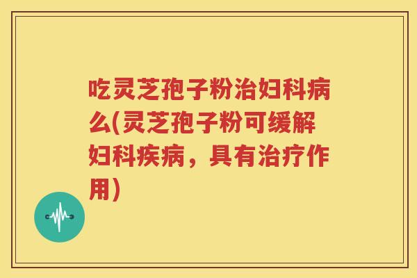 吃灵芝孢子粉治妇科病么(灵芝孢子粉可缓解妇科疾病，具有治疗作用)