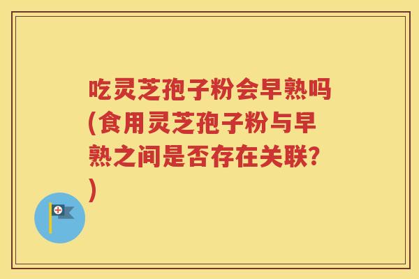 吃灵芝孢子粉会早熟吗(食用灵芝孢子粉与早熟之间是否存在关联？)