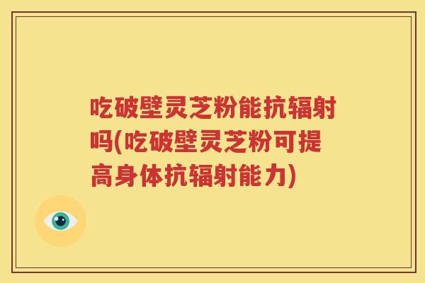 吃破壁灵芝粉能抗辐射吗(吃破壁灵芝粉可提高身体抗辐射能力)
