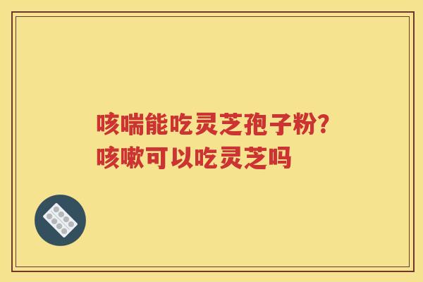 咳喘能吃灵芝孢子粉？咳嗽可以吃灵芝吗