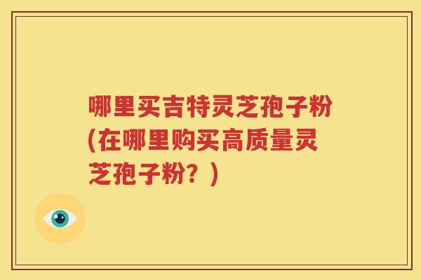 哪里买吉特灵芝孢子粉(在哪里购买高质量灵芝孢子粉？)