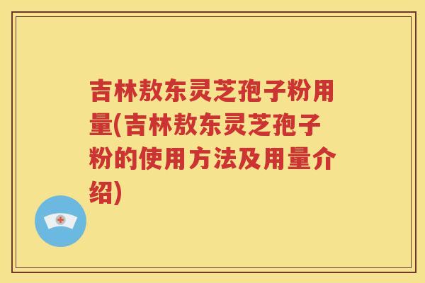 吉林敖东灵芝孢子粉用量(吉林敖东灵芝孢子粉的使用方法及用量介绍)
