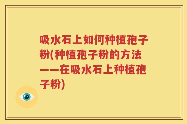 吸水石上如何种植孢子粉(种植孢子粉的方法——在吸水石上种植孢子粉)