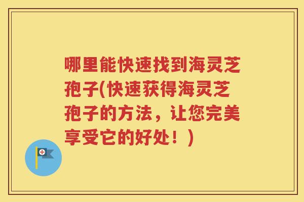 哪里能快速找到海灵芝孢子(快速获得海灵芝孢子的方法，让您完美享受它的好处！)