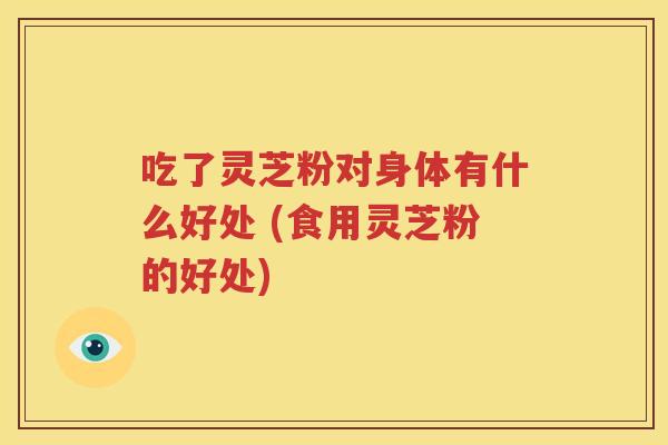 吃了灵芝粉对身体有什么好处 (食用灵芝粉的好处)