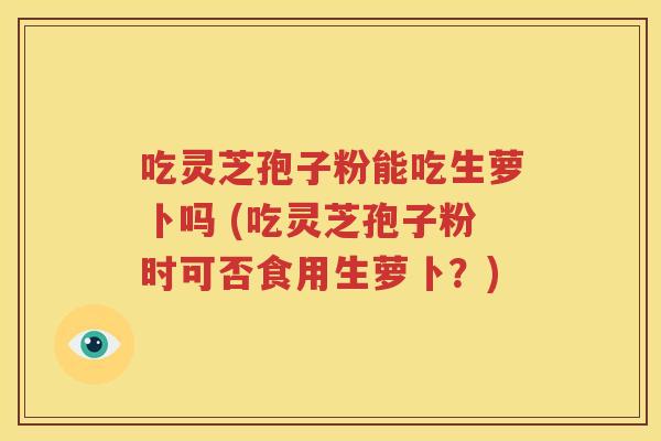 吃灵芝孢子粉能吃生萝卜吗 (吃灵芝孢子粉时可否食用生萝卜？)