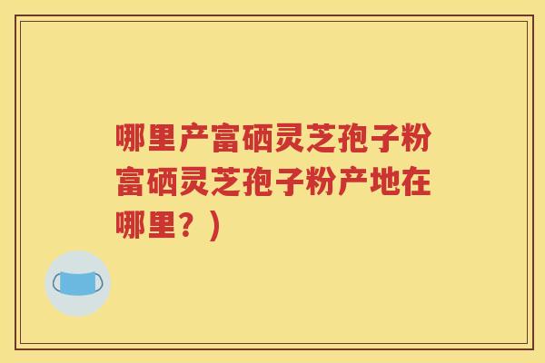 哪里产富硒灵芝孢子粉富硒灵芝孢子粉产地在哪里？)