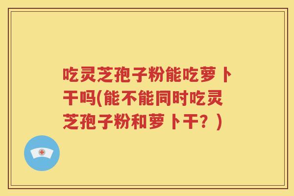 吃灵芝孢子粉能吃萝卜干吗(能不能同时吃灵芝孢子粉和萝卜干？)