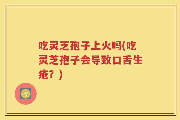 吃灵芝孢子上火吗(吃灵芝孢子会导致口舌生疮？)