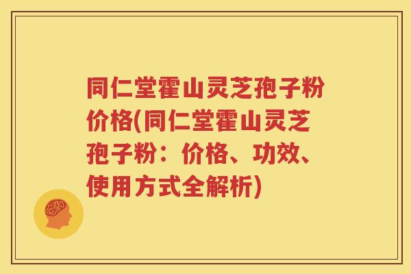 同仁堂霍山灵芝孢子粉价格(同仁堂霍山灵芝孢子粉：价格、功效、使用方式全解析)