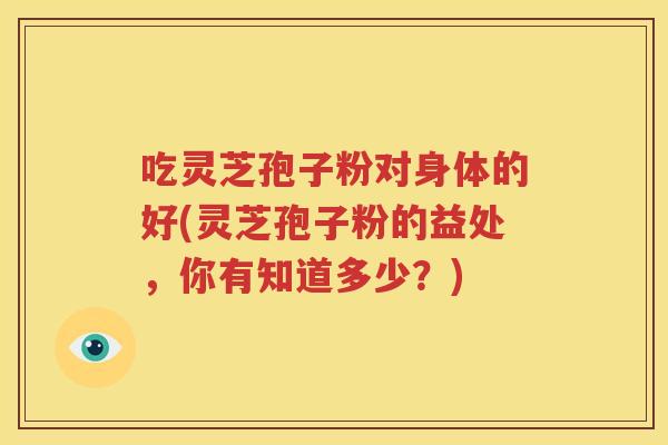 吃灵芝孢子粉对身体的好(灵芝孢子粉的益处，你有知道多少？)