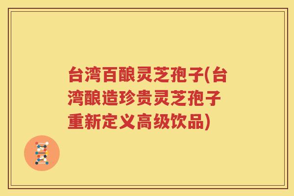 台湾百酿灵芝孢子(台湾酿造珍贵灵芝孢子 重新定义高级饮品)