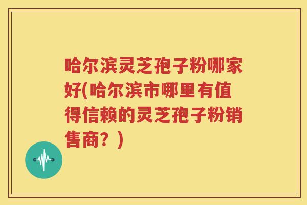哈尔滨灵芝孢子粉哪家好(哈尔滨市哪里有值得信赖的灵芝孢子粉销售商？)