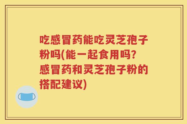 吃感冒药能吃灵芝孢子粉吗(能一起食用吗？感冒药和灵芝孢子粉的搭配建议)