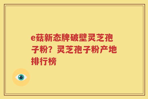 e菇新态牌破壁灵芝孢子粉？灵芝孢子粉产地排行榜